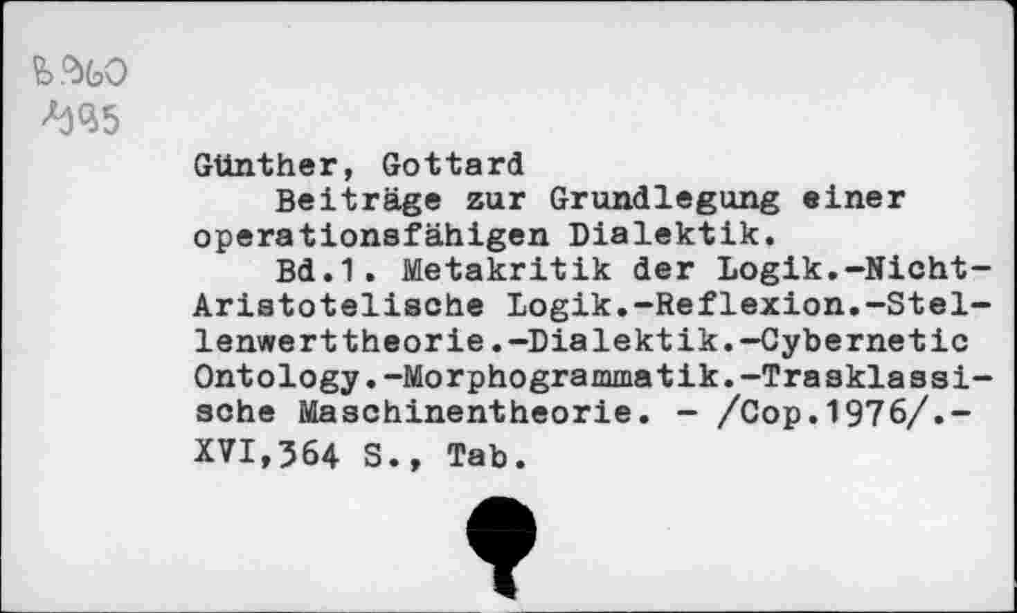 ﻿fe.%0
Günther, Gottard
Beiträge zur Grundlegung einer operationsfähigen Dialektik.
Bd.1. Metakritik der Logik.-Nicht-Aristotelisohe Logik.-Reflexion.“Stellenwerttheorie .-Dialektik. -Cybernetic Ontology.-Morphogrammatik.-Trasklassi-sohe Maschinentheorie. - /Cop.1976/.-XVI,564 S., Tab.